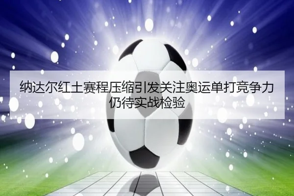 纳达尔红土赛程压缩引发关注奥运单打竞争力仍待实战检验